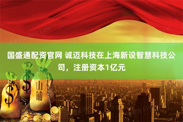 国盛通配资官网 诚迈科技在上海新设智慧科技公司，注册资本1亿元