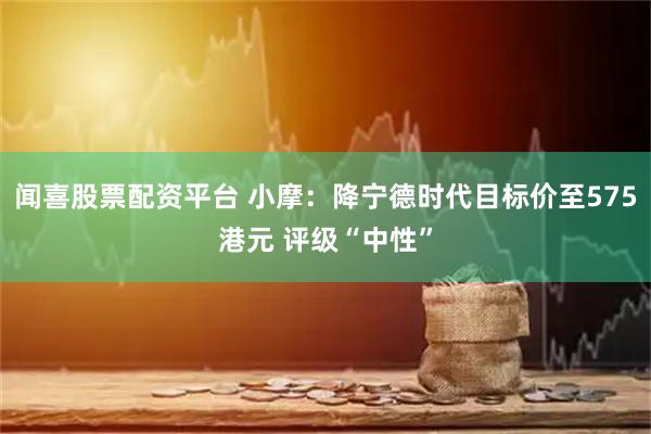 闻喜股票配资平台 小摩：降宁德时代目标价至575港元 评级“中性”