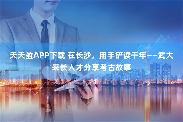 天天盈APP下载 在长沙，用手铲读千年——武大来长人才分享考古故事