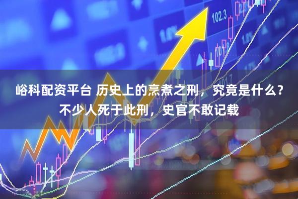峪科配资平台 历史上的烹煮之刑，究竟是什么？不少人死于此刑，史官不敢记载
